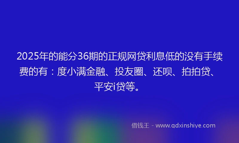 2025年的能分36期的正规网贷利息低的没有手续费的有：度小满金融、投友圈、还呗、拍拍贷、平安i贷等。