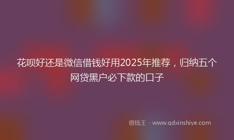 花呗好还是微信借钱好用2025年推荐，归纳五个网贷黑户必下款的口子