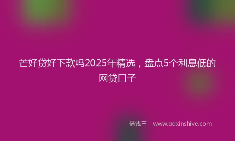 芒好贷好下款吗2025年精选，盘点5个利息低的网贷口子