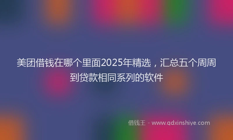 美团借钱在哪个里面2025年精选，汇总五个周周到贷款相同系列的软件