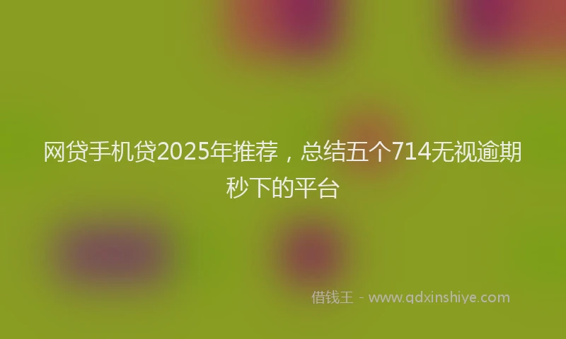 网贷手机贷2025年推荐，总结五个714无视逾期秒下的平台