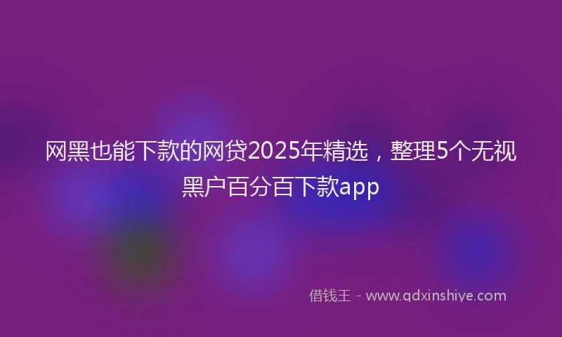 网黑也能下款的网贷2025年精选，整理5个无视黑户百分百下款app