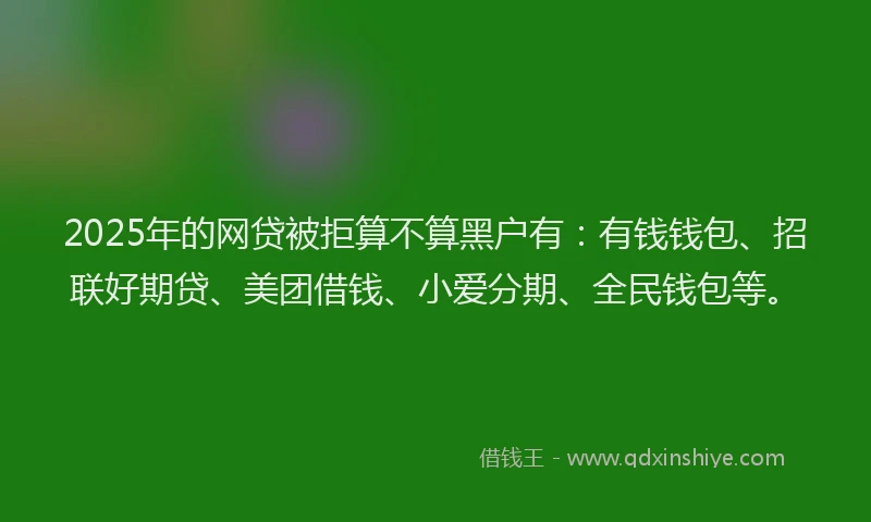 2025年的网贷被拒算不算黑户有：有钱钱包、招联好期贷、美团借钱、小爱分期、全民钱包等。