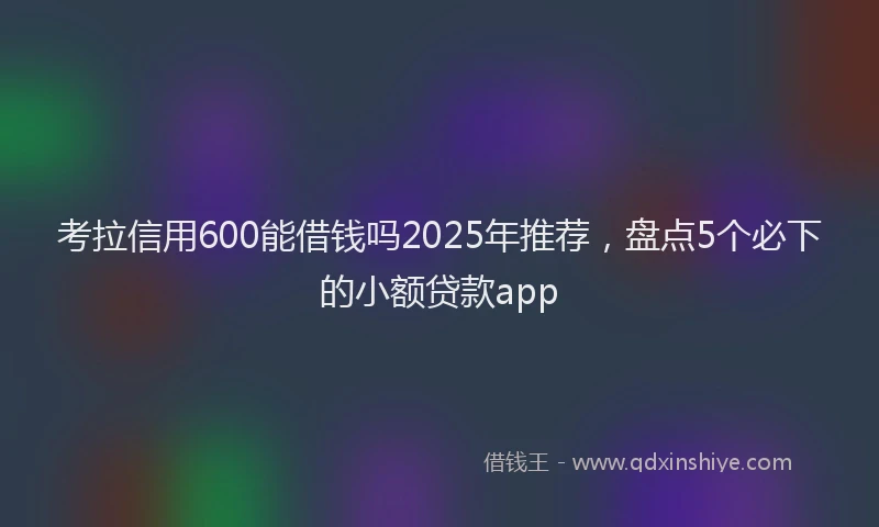 考拉信用600能借钱吗2025年推荐，盘点5个必下的小额贷款app