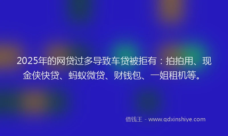 2025年的网贷过多导致车贷被拒有：拍拍用、现金侠快贷、蚂蚁微贷、财钱包、一姐租机等。