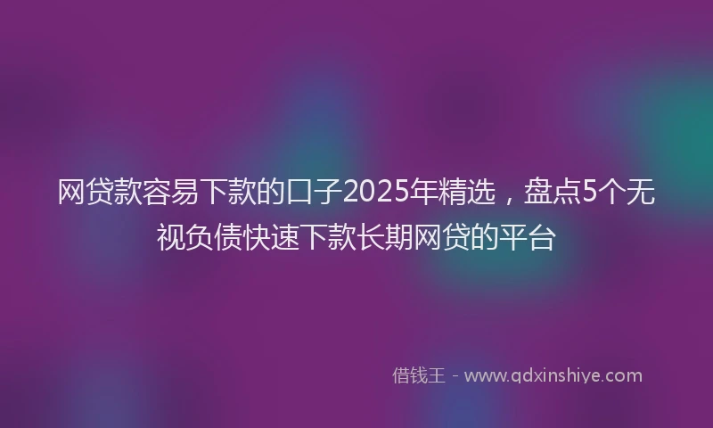 网贷款容易下款的口子2025年精选，盘点5个无视负债快速下款长期网贷的平台
