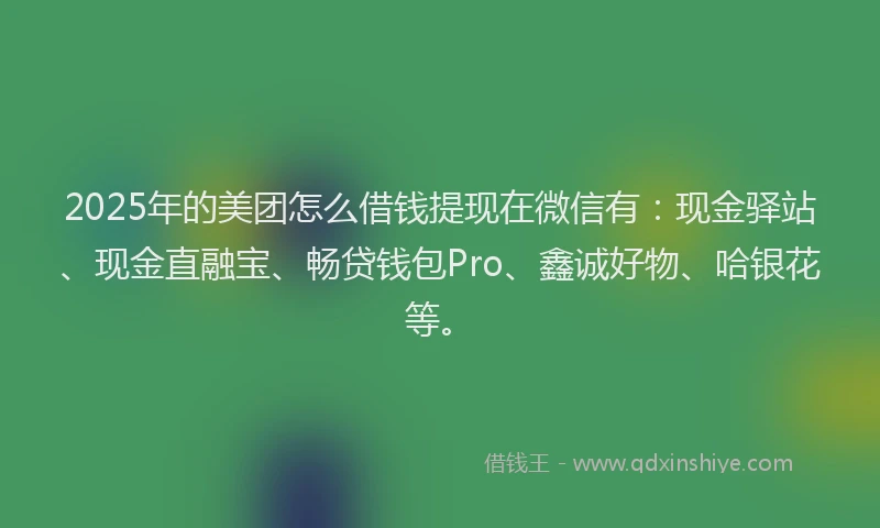 2025年的美团怎么借钱提现在微信有：现金驿站、现金直融宝、畅贷钱包Pro、鑫诚好物、哈银花等。