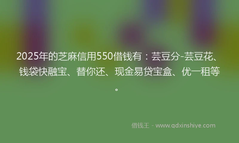 2025年的芝麻信用550借钱有：芸豆分-芸豆花、钱袋快融宝、替你还、现金易贷宝盒、优一租等。