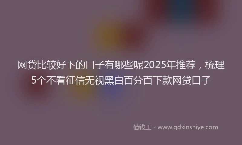 网贷比较好下的口子有哪些呢2025年推荐，梳理5个不看征信无视黑白百分百下款网贷口子