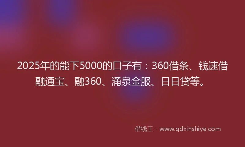 2025年的能下5000的口子有：360借条、钱速借融通宝、融360、涌泉金服、日日贷等。