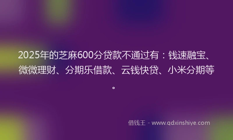 2025年的芝麻600分贷款不通过有：钱速融宝、微微理财、分期乐借款、云钱快贷、小米分期等。