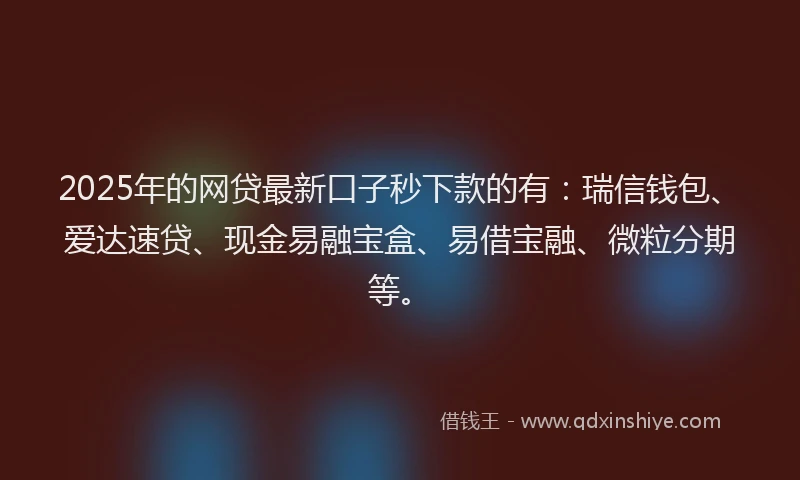 2025年的网贷最新口子秒下款的有：瑞信钱包、爱达速贷、现金易融宝盒、易借宝融、微粒分期等。