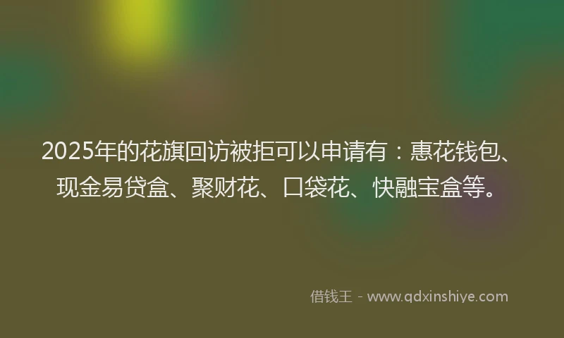 2025年的花旗回访被拒可以申请有：惠花钱包、现金易贷盒、聚财花、口袋花、快融宝盒等。