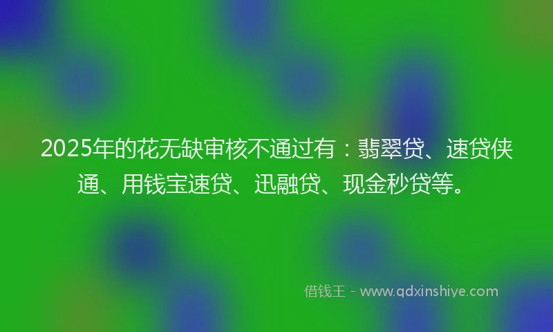 2025年的花无缺审核不通过有：翡翠贷、速贷侠通、用钱宝速贷、迅融贷、现金秒贷等。