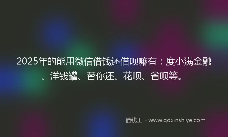 2025年的能用微信借钱还借呗嘛有：度小满金融、洋钱罐、替你还、花呗、省呗等。