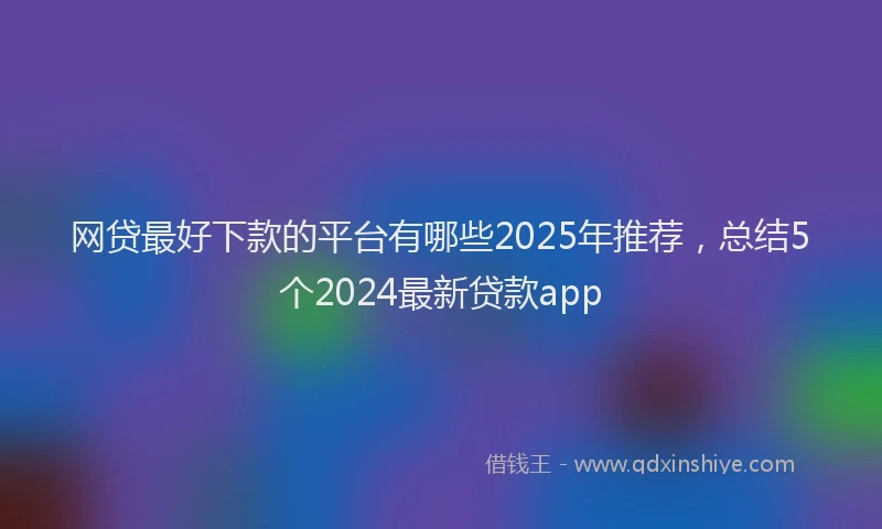 网贷最好下款的平台有哪些2025年推荐，总结5个2024最新贷款app