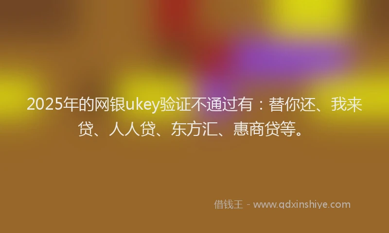 2025年的网银ukey验证不通过有：替你还、我来贷、人人贷、东方汇、惠商贷等。