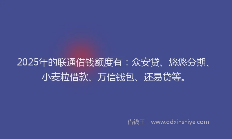 2025年的联通借钱额度有：众安贷、悠悠分期、小麦粒借款、万信钱包、还易贷等。