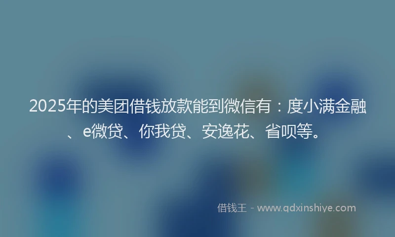 2025年的美团借钱放款能到微信有：度小满金融、e微贷、你我贷、安逸花、省呗等。