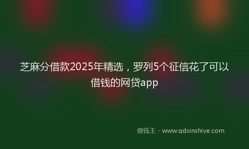 芝麻分借款2025年精选，罗列5个征信花了可以借钱的网贷app