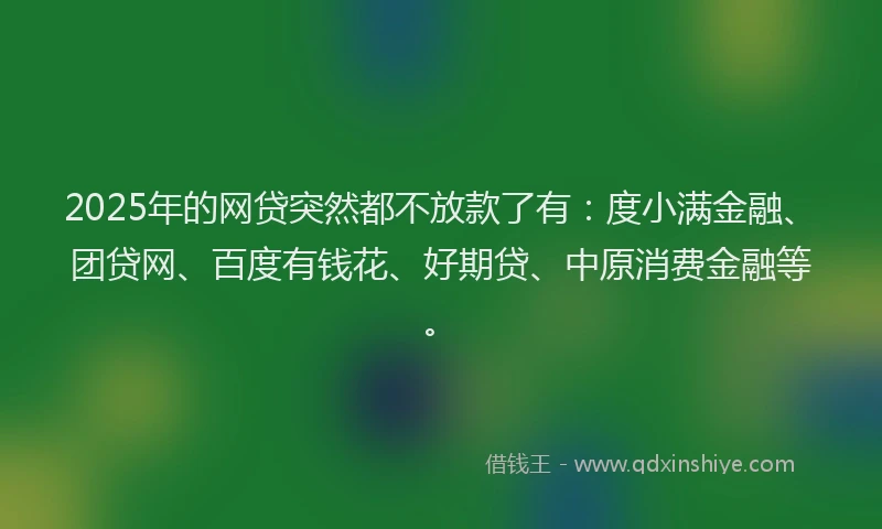2025年的网贷突然都不放款了有：度小满金融、团贷网、百度有钱花、好期贷、中原消费金融等。