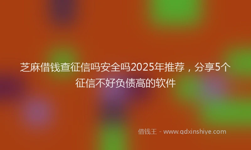 芝麻借钱查征信吗安全吗2025年推荐，分享5个征信不好负债高的软件