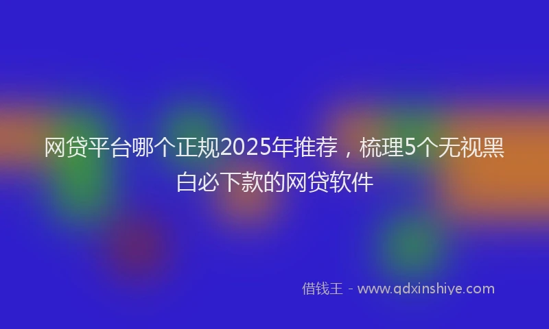 网贷平台哪个正规2025年推荐，梳理5个无视黑白必下款的网贷软件