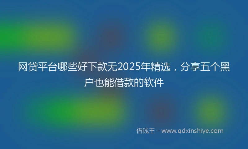 网贷平台哪些好下款无2025年精选，分享五个黑户也能借款的软件