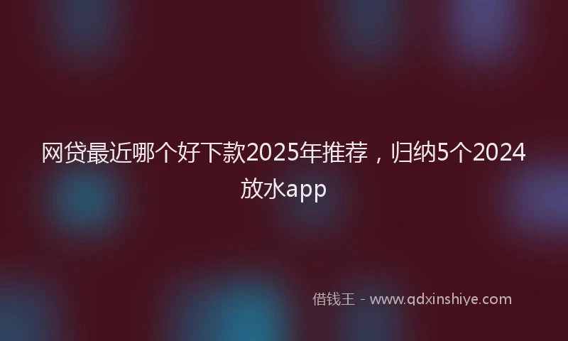 网贷最近哪个好下款2025年推荐，归纳5个2024放水app