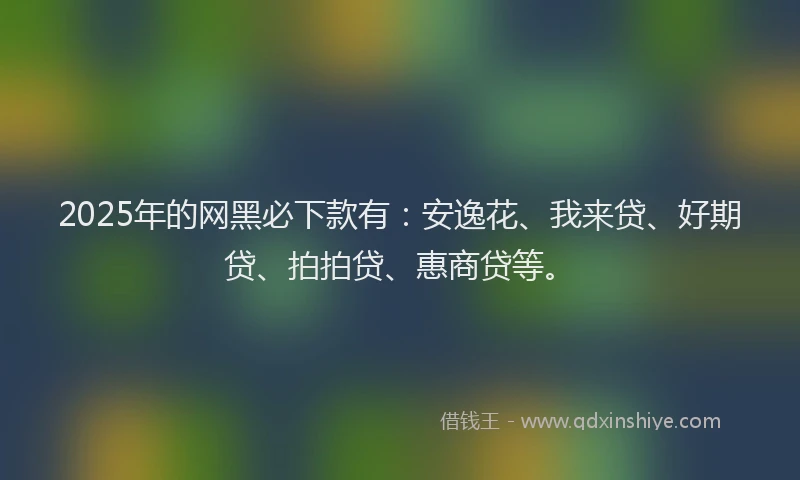 2025年的网黑必下款有：安逸花、我来贷、好期贷、拍拍贷、惠商贷等。