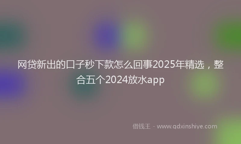 网贷新出的口子秒下款怎么回事2025年精选，整合五个2024放水app