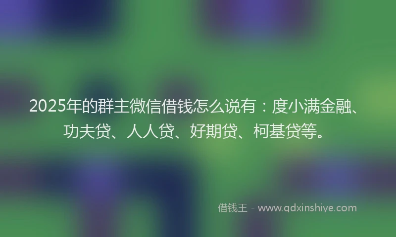 2025年的群主微信借钱怎么说有：度小满金融、功夫贷、人人贷、好期贷、柯基贷等。