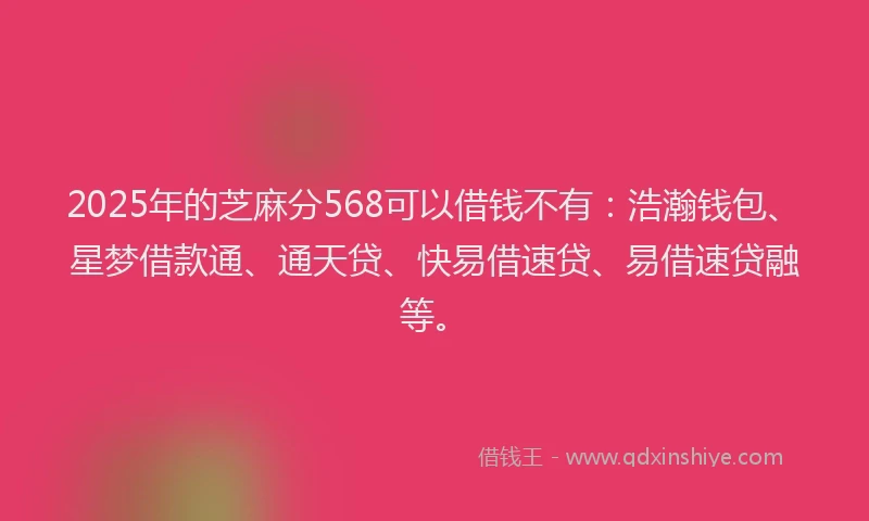 2025年的芝麻分568可以借钱不有：浩瀚钱包、星梦借款通、通天贷、快易借速贷、易借速贷融等。