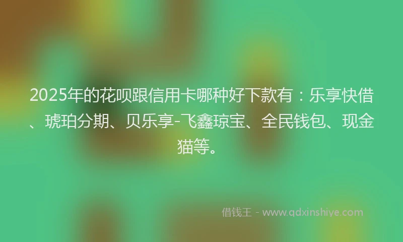 2025年的花呗跟信用卡哪种好下款有：乐享快借、琥珀分期、贝乐享-飞鑫琼宝、全民钱包、现金猫等。