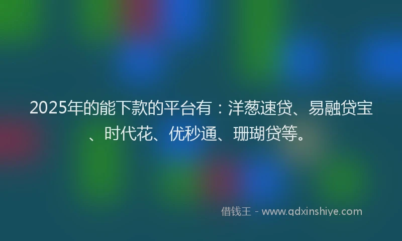 2025年的能下款的平台有：洋葱速贷、易融贷宝、时代花、优秒通、珊瑚贷等。