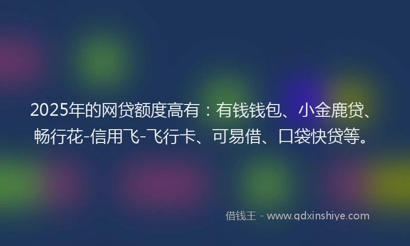 2025年的网贷额度高有：有钱钱包、小金鹿贷、畅行花-信用飞-飞行卡、可易借、口袋快贷等。