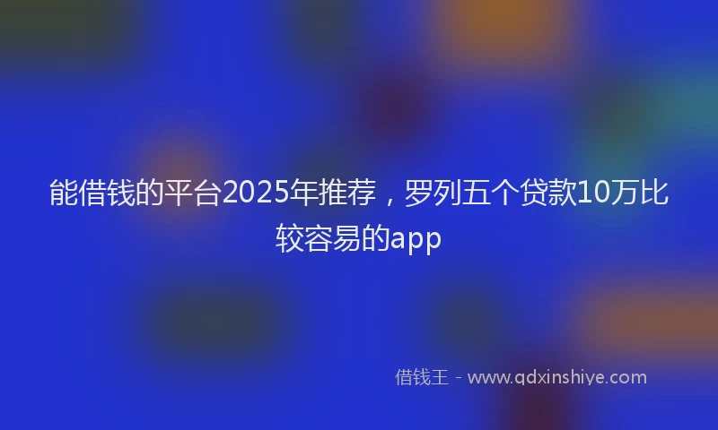 能借钱的平台2025年推荐，罗列五个贷款10万比较容易的app