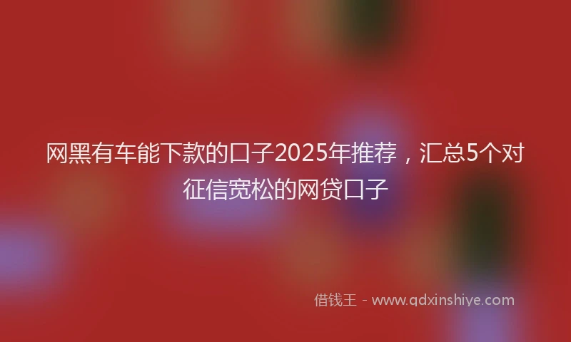 网黑有车能下款的口子2025年推荐，汇总5个对征信宽松的网贷口子