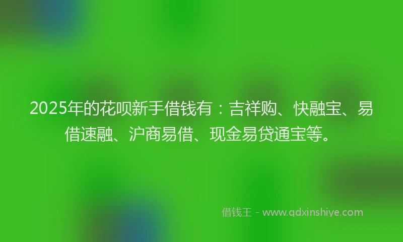 2025年的花呗新手借钱有：吉祥购、快融宝、易借速融、沪商易借、现金易贷通宝等。