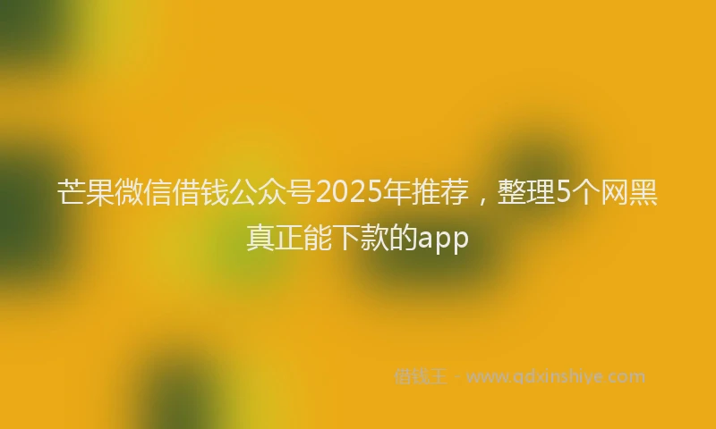 芒果微信借钱公众号2025年推荐，整理5个网黑真正能下款的app