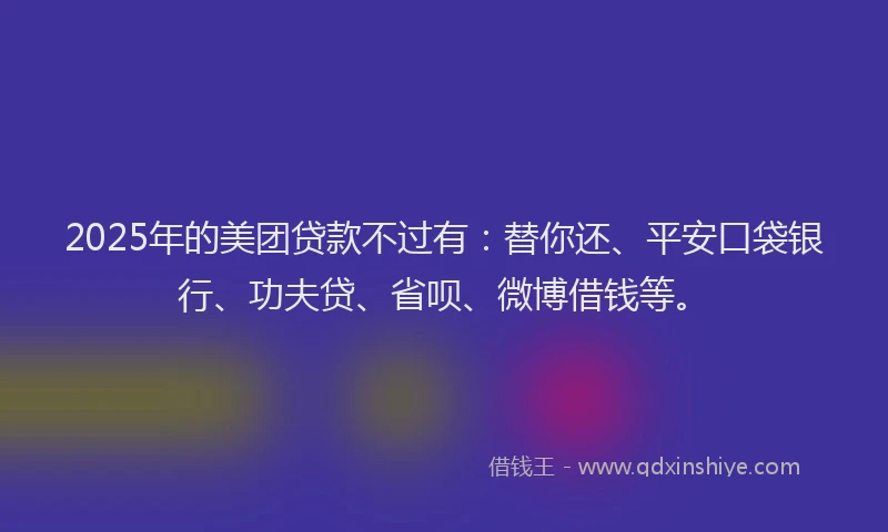 2025年的美团贷款不过有：替你还、平安口袋银行、功夫贷、省呗、微博借钱等。