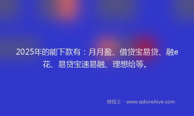 2025年的能下款有：月月盈、借贷宝易贷、融e花、易贷宝速易融、理想给等。