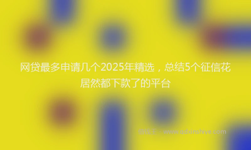 网贷最多申请几个2025年精选，总结5个征信花居然都下款了的平台