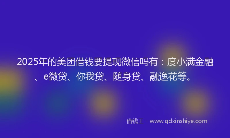 2025年的美团借钱要提现微信吗有：度小满金融、e微贷、你我贷、随身贷、融逸花等。