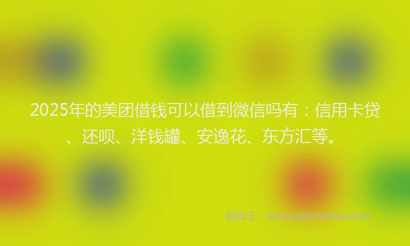 2025年的美团借钱可以借到微信吗有：信用卡贷、还呗、洋钱罐、安逸花、东方汇等。