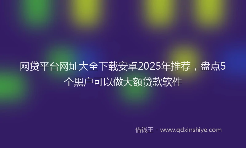 网贷平台网址大全下载安卓2025年推荐，盘点5个黑户可以做大额贷款软件