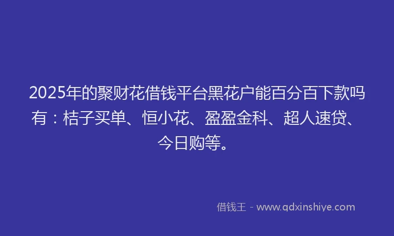 2025年的聚财花借钱平台黑花户能百分百下款吗有：桔子买单、恒小花、盈盈金科、超人速贷、今日购等。
