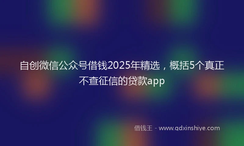 自创微信公众号借钱2025年精选，概括5个真正不查征信的贷款app