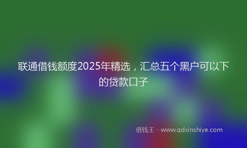 联通借钱额度2025年精选，汇总五个黑户可以下的贷款口子
