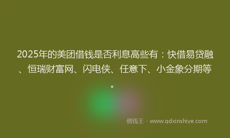 2025年的美团借钱是否利息高些有：快借易贷融、恒瑞财富网、闪电侠、任意下、小金象分期等。
